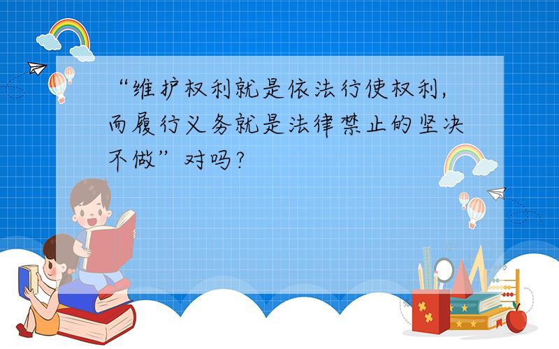 “维护权利就是依法行使权利,而履行义务就是法律禁止的坚决不做”对吗?