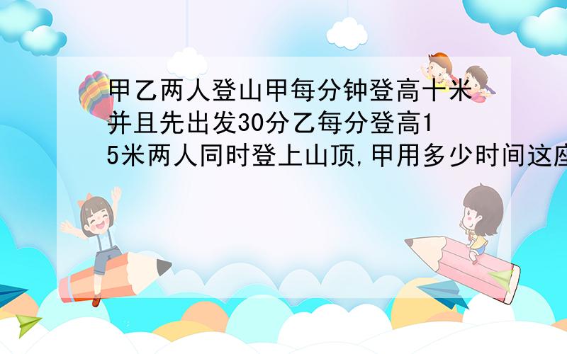 甲乙两人登山甲每分钟登高十米并且先出发30分乙每分登高15米两人同时登上山顶,甲用多少时间这座山甲乙两人登山甲每分钟登高十米,并且先出发30分,乙每分登高15米,两人同时登上山顶,甲用