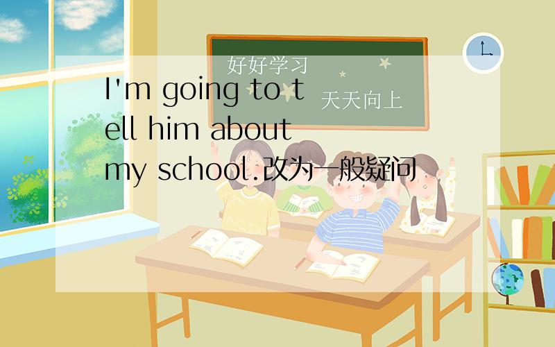 I'm going to tell him about my school.改为一般疑问