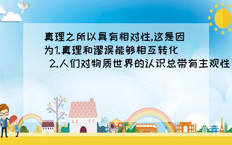 真理之所以具有相对性,这是因为1.真理和谬误能够相互转化 2.人们对物质世界的认识总带有主观性 3.人们对事物的认识总要受到历史条件的限制 4.人们在一定条件下对客观事物的认识深度和