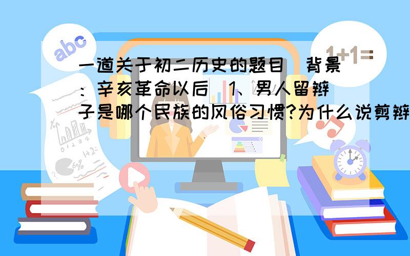 一道关于初二历史的题目（背景：辛亥革命以后）1、男人留辫子是哪个民族的风俗习惯?为什么说剪辫子是革命的标志?2、有人认为军警强行为群众剪辫子,手段粗鲁,侵犯了人们的权利.对此,