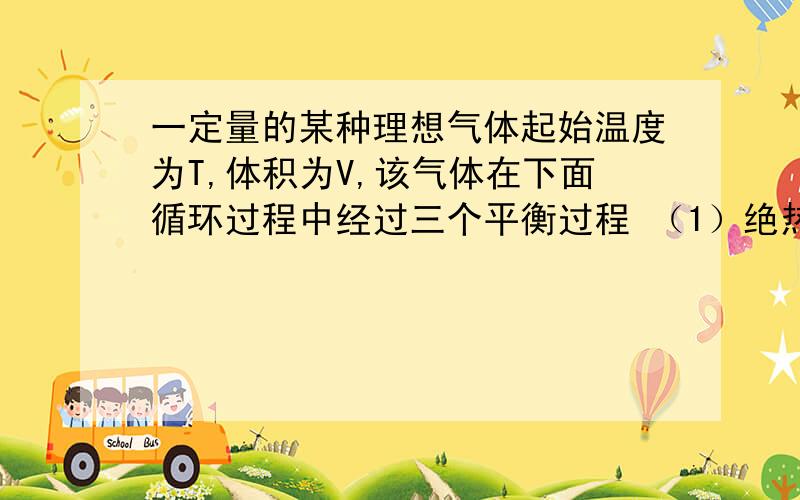 一定量的某种理想气体起始温度为T,体积为V,该气体在下面循环过程中经过三个平衡过程 （1）绝热膨胀到体积为2V（2）等体变化使温度恢复为T（3）等温压缩到原来体积V,问：则此整个循环过