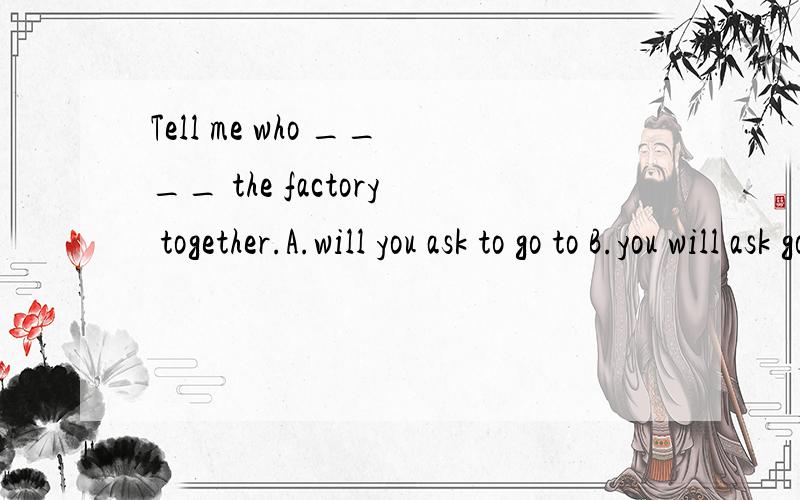 Tell me who ____ the factory together.A.will you ask to go to B.you will ask going C.to ask to goto D.you will ask to go to