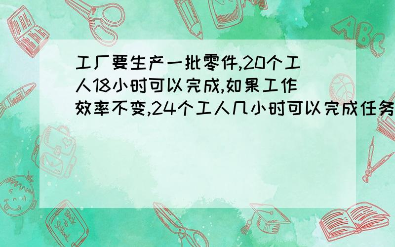 工厂要生产一批零件,20个工人18小时可以完成,如果工作效率不变,24个工人几小时可以完成任务?用比例解如果正比例,说明20÷18（或18÷20）表示什么,反比例也一样,好的加分