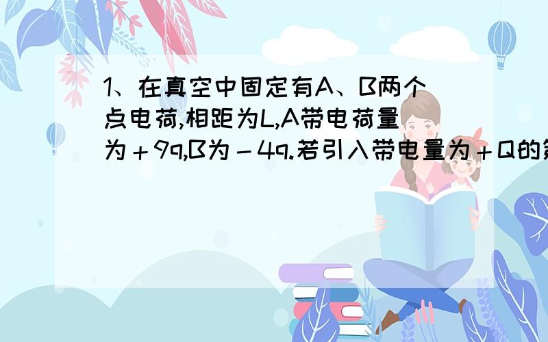 1、在真空中固定有A、B两个点电荷,相距为L,A带电荷量为＋9q,B为－4q.若引入带电量为＋Q的第三个点电荷C,要使C能处于静止状态,应将其置于何处?应置于AB连线B的外侧2L处2、把质量为2克的带电