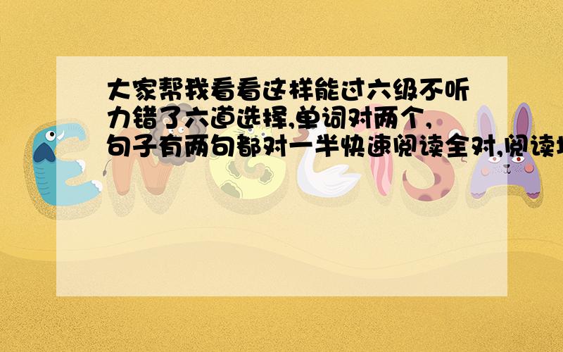 大家帮我看看这样能过六级不听力错了六道选择,单词对两个,句子有两句都对一半快速阅读全对,阅读填空对3道,仔细阅读对3道完型对一半,翻译可能就得两分,作文还可以这种样子能过吗?