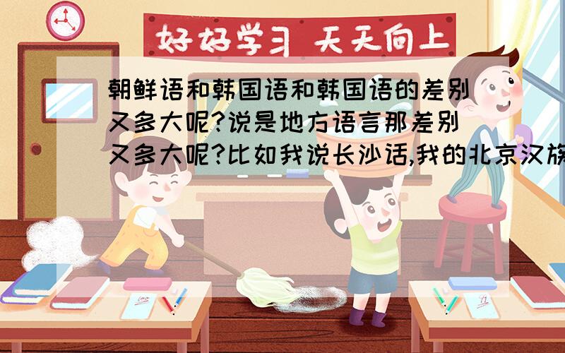 朝鲜语和韩国语和韩国语的差别又多大呢?说是地方语言那差别又多大呢?比如我说长沙话,我的北京汉族亲戚就听不懂,长沙话和普通话都是汉语啊,