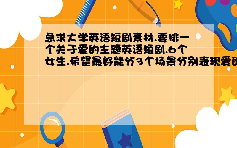 急求大学英语短剧素材.要排一个关于爱的主题英语短剧.6个女生.希望最好能分3个场景分别表现爱的几个方面.有什么好的思路或者素材么?用中文说一下就可以.