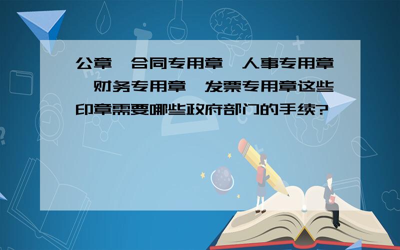 公章、合同专用章、人事专用章、财务专用章、发票专用章这些印章需要哪些政府部门的手续?