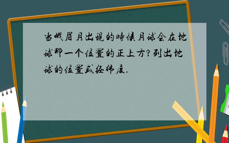 当娥眉月出现的时候月球会在地球那一个位置的正上方?列出地球的位置或经纬度.