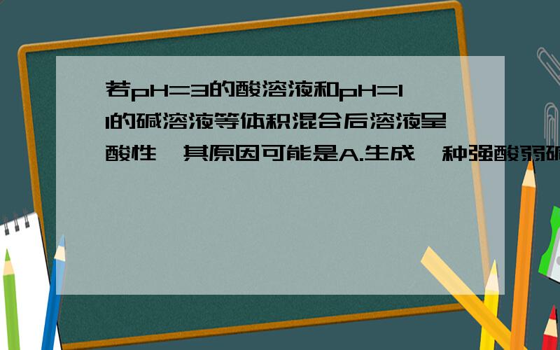 若pH=3的酸溶液和pH=11的碱溶液等体积混合后溶液呈酸性,其原因可能是A.生成一种强酸弱碱盐 B.弱酸溶液和强碱溶液C.弱酸与弱碱溶液反应 D.一元强酸溶液与一元强碱溶液反应