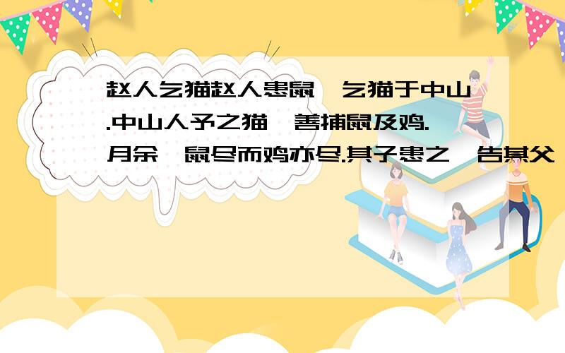 赵人乞猫赵人患鼠,乞猫于中山.中山人予之猫,善捕鼠及鸡.月余,鼠尽而鸡亦尽.其子患之,告其父曰：“盍去诸?”其父曰：“是非若所知也.吾之患在鼠,不在乎鸡.夫有鼠,则窃吾食,毁吾衣,穿吾