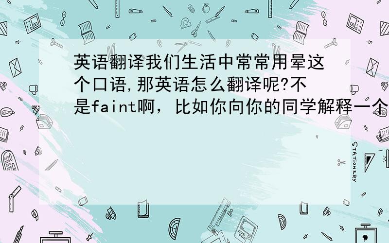 英语翻译我们生活中常常用晕这个口语,那英语怎么翻译呢?不是faint啊，比如你向你的同学解释一个问题，他就是不懂，这时你就说：“我晕”