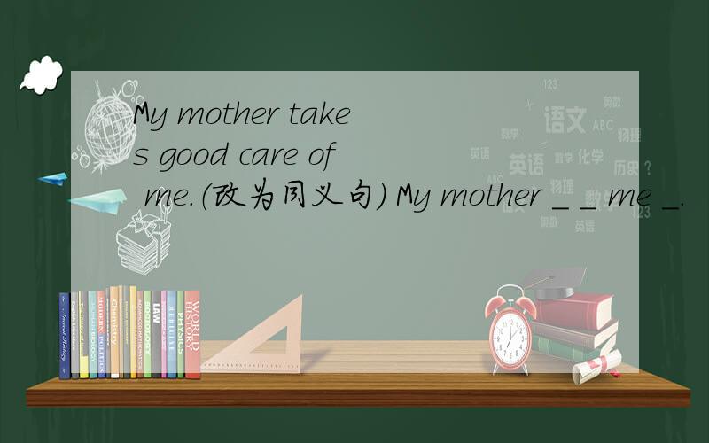 My mother takes good care of me.（改为同义句） My mother ＿ ＿ me ＿.