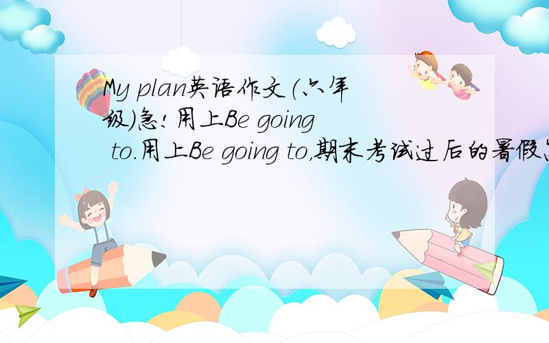 My plan英语作文（六年级）急!用上Be going to.用上Be going to，期末考试过后的暑假怎么过。