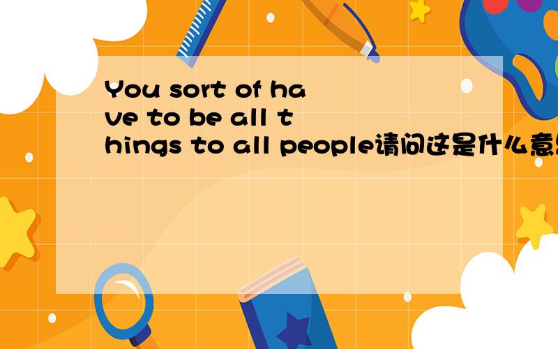 You sort of have to be all things to all people请问这是什么意思啊?这里的sort of怎么解释呢?有什么意义,谢谢?