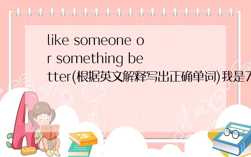 like someone or something better(根据英文解释写出正确单词)我是7A的