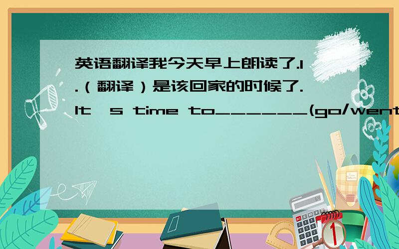 英语翻译我今天早上朗读了.I.（翻译）是该回家的时候了.It's time to______(go/went)home.