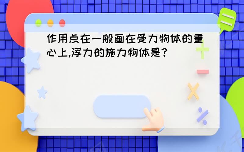 作用点在一般画在受力物体的重心上,浮力的施力物体是?