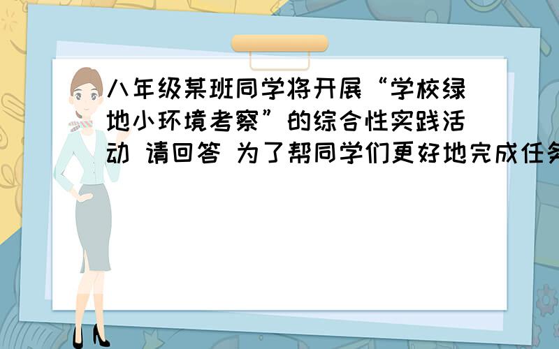 八年级某班同学将开展“学校绿地小环境考察”的综合性实践活动 请回答 为了帮同学们更好地完成任务学校选派两个科目的老师和你一起对他们进行指导你会向这两个老师请教什么问题?今