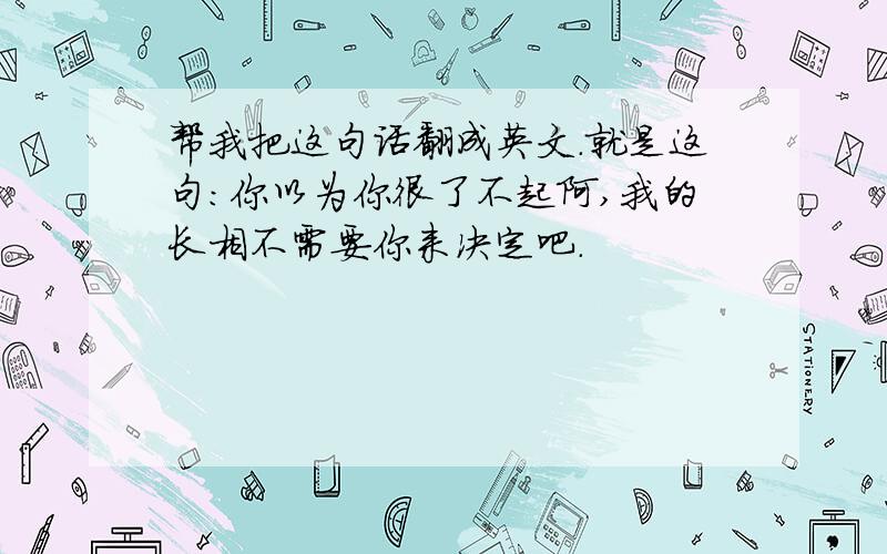 帮我把这句话翻成英文.就是这句：你以为你很了不起阿,我的长相不需要你来决定吧.