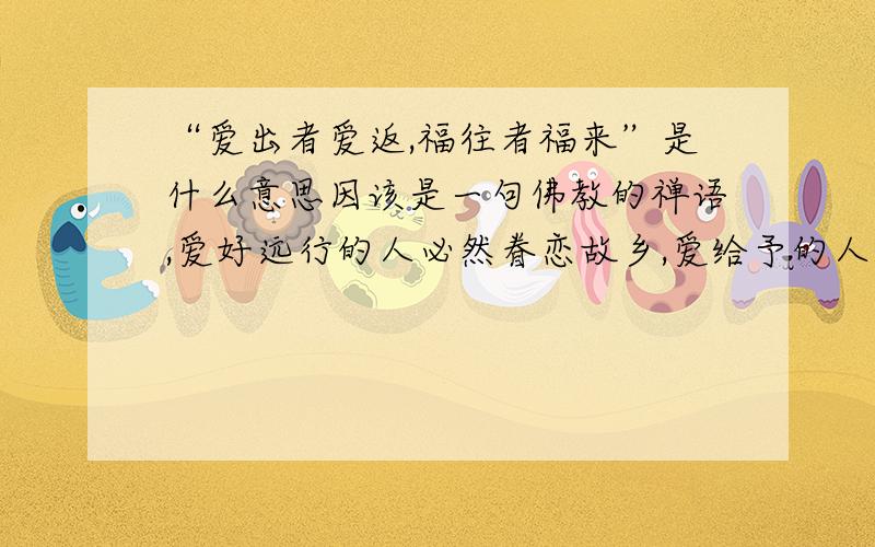 “爱出者爱返,福往者福来”是什么意思因该是一句佛教的禅语,爱好远行的人必然眷恋故乡,爱给予的人必然能得到别人更多的回报.你给别人的爱越多,得到别人的爱也越多.其实不能说付出多