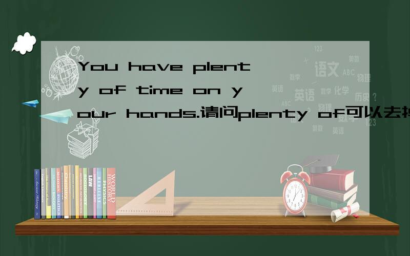 You have plenty of time on your hands.请问plenty of可以去掉吗?1.you have time on your hands本来就是有你很多时间的意思,为什么还要添一个plenty of 呢?2.plenty of是属于什么词性?一般怎么用呢?谢谢!