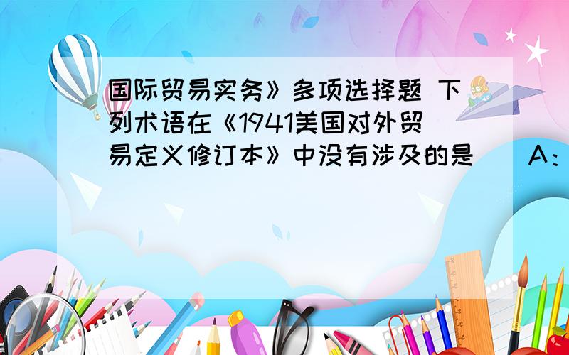 国际贸易实务》多项选择题 下列术语在《1941美国对外贸易定义修订本》中没有涉及的是（）A：EXWB:FASC：CIFD:DAFE:DDU