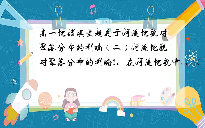 高一地理填空题关于河流地貌对聚落分布的影响（二）河流地貌对聚落分布的影响1、在河流地貌中,、 、 、 对河流流经地区的聚落分布均有明显的影响.2、高原地区的聚落大多呈 分布在深