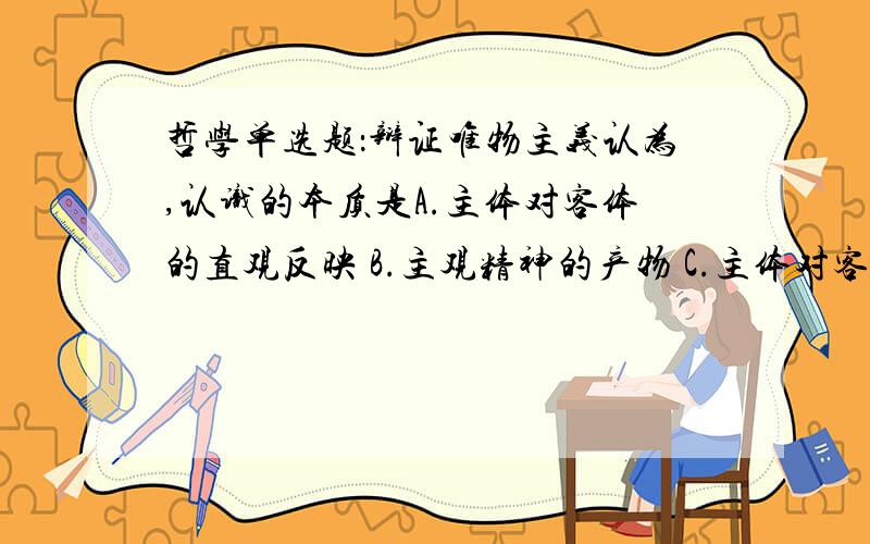 哲学单选题：辩证唯物主义认为,认识的本质是A.主体对客体的直观反映 B.主观精神的产物 C.主体对客体的能动反映 D.客观精神的显现