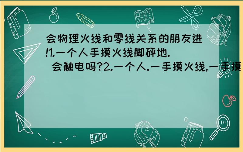 会物理火线和零线关系的朋友进!1.一个人手摸火线脚砰地. 会触电吗?2.一个人.一手摸火线,一手摸零线站在木凳上.会触电吗?3.一个人手摸火线,脚站在木凳上.会触电吗?能说下理由吗？谢谢了