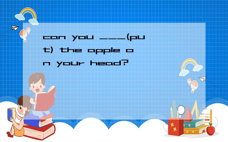 can you ___(put) the apple on your head?