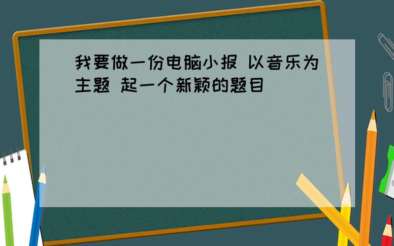 我要做一份电脑小报 以音乐为主题 起一个新颖的题目