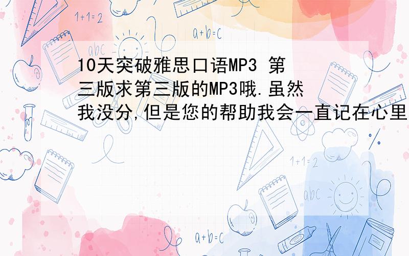 10天突破雅思口语MP3 第三版求第三版的MP3哦.虽然我没分,但是您的帮助我会一直记在心里的.Q 32163139