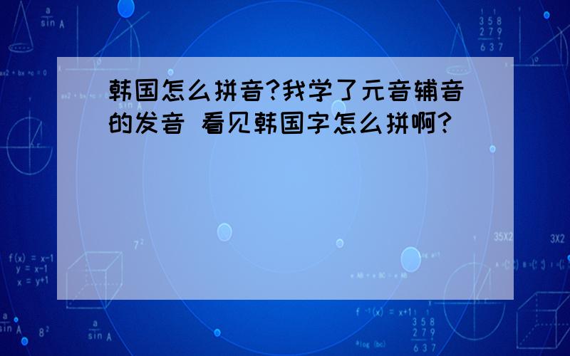 韩国怎么拼音?我学了元音辅音的发音 看见韩国字怎么拼啊?