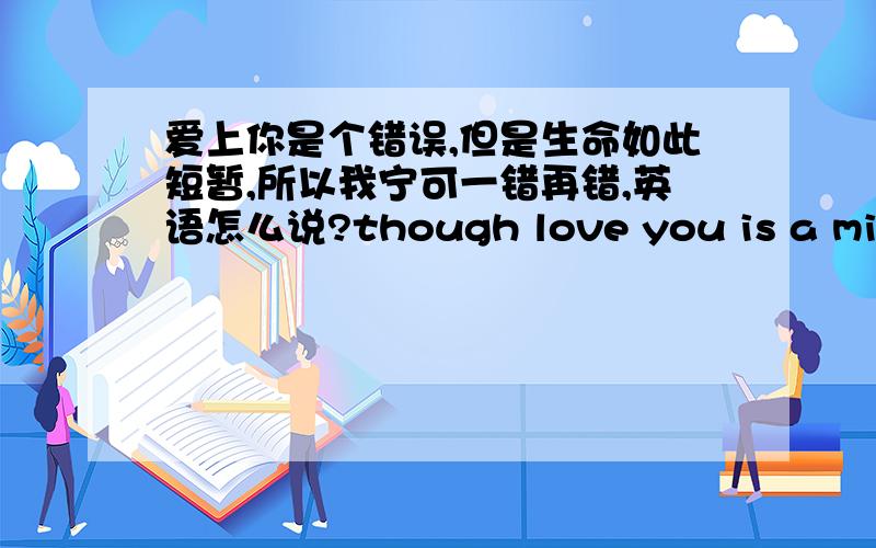 爱上你是个错误,但是生命如此短暂,所以我宁可一错再错,英语怎么说?though love you is a mistake ,the life is ,so i 'would rather go on making mistake .还有,i want to be with you even though it is wrong .这两句哪个对?