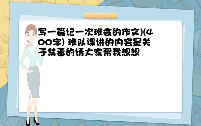 写一篇记一次班会的作文)(400字) 班队课讲的内容是关于禁毒的请大家帮我想想