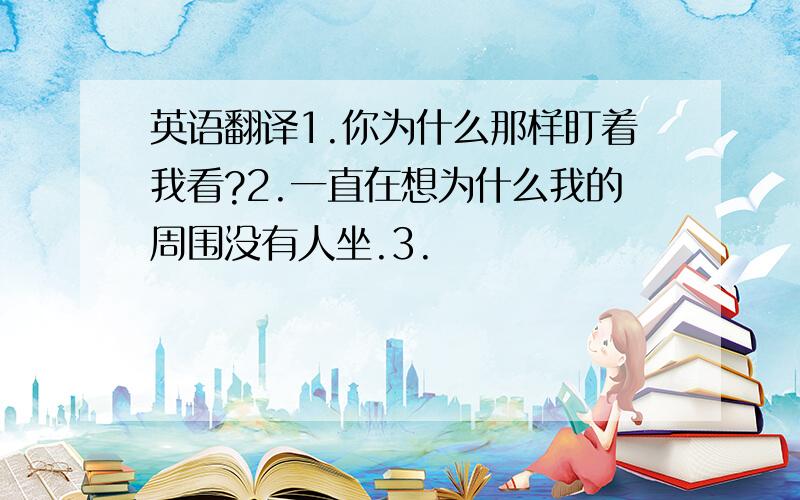 英语翻译1.你为什么那样盯着我看?2.一直在想为什么我的周围没有人坐.3.