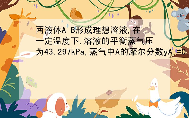 两液体A B形成理想溶液,在一定温度下,溶液的平衡蒸气压为43.297kPa,蒸气中A的摩尔分数yA =0.45,溶液中A的摩尔分数xA=0.65.求该温度下两种纯液体的饱和蒸气压.