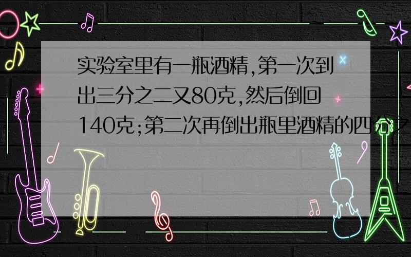 实验室里有一瓶酒精,第一次到出三分之二又80克,然后倒回140克;第二次再倒出瓶里酒精的四分之三,这时瓶里还剩90克.原来这瓶酒精有多少克?