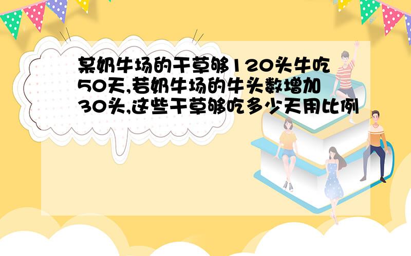 某奶牛场的干草够120头牛吃50天,若奶牛场的牛头数增加30头,这些干草够吃多少天用比例