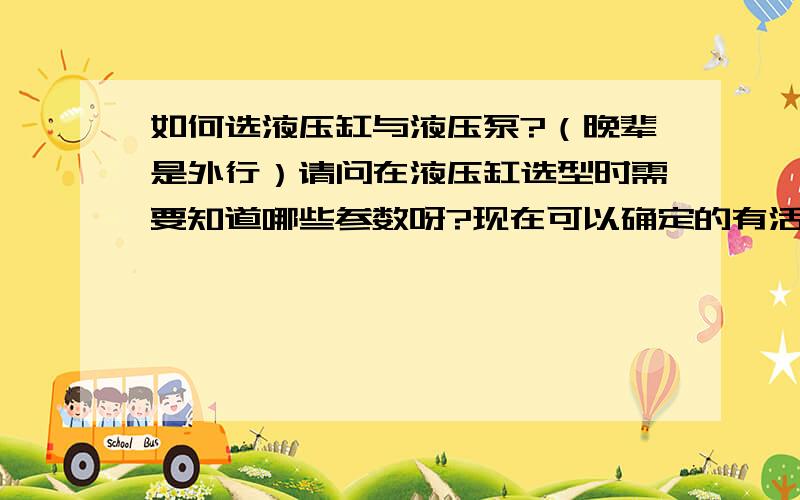 如何选液压缸与液压泵?（晚辈是外行）请问在液压缸选型时需要知道哪些参数呀?现在可以确定的有活塞行程,工作压力,缸径.活塞杆的杆径该如何确定呢?液压缸的驱动方式有哪些呢?如果选用