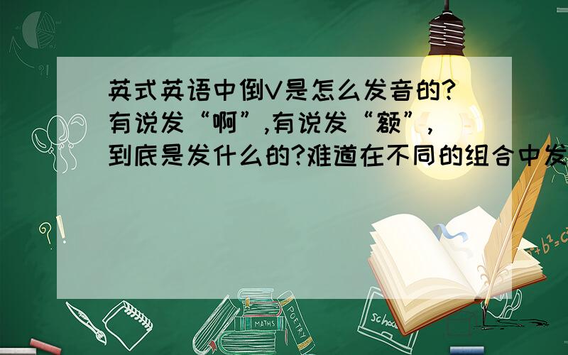 英式英语中倒V是怎么发音的?有说发“啊”,有说发“额”,到底是发什么的?难道在不同的组合中发音不同?