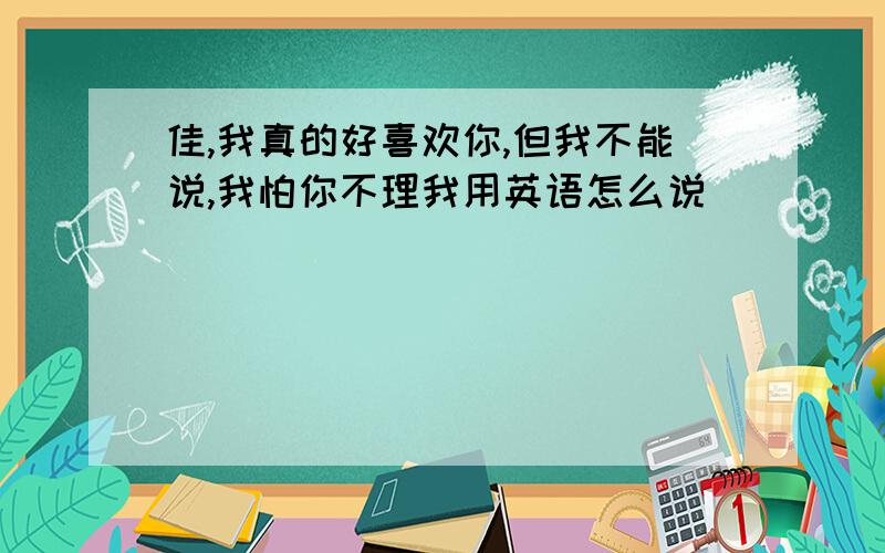 佳,我真的好喜欢你,但我不能说,我怕你不理我用英语怎么说