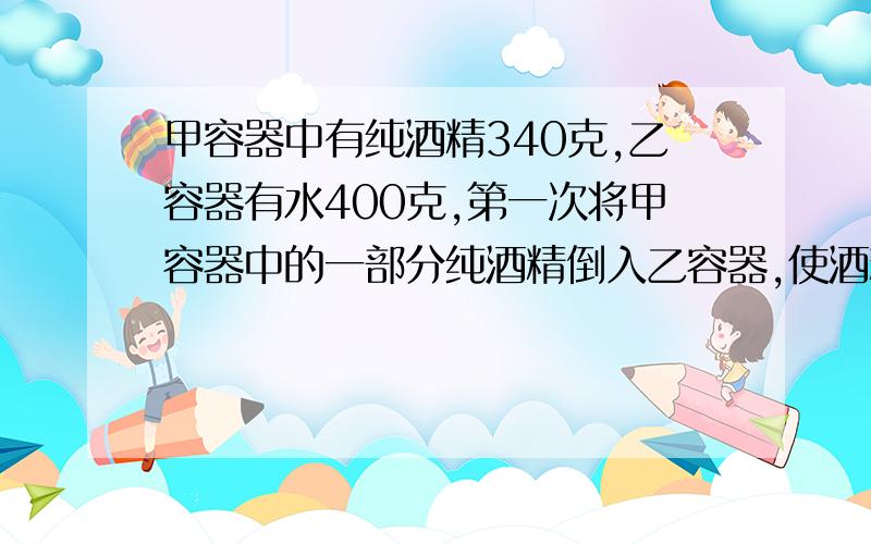 甲容器中有纯酒精340克,乙容器有水400克,第一次将甲容器中的一部分纯酒精倒入乙容器,使酒精与水混合；第二次将乙容器中的一部分混合液倒入甲容器,这时甲容器中纯酒精含量70％,乙容器中