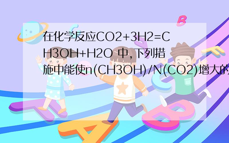 在化学反应CO2+3H2=CH3OH+H2O 中,下列措施中能使n(CH3OH)/N(CO2)增大的是?下列措施中能使n(CH3OH)/N(CO2)增大的是?A充入HE(g),使体系压强增大 B再充入1molCO2和3molH2 这两个为什么不行?