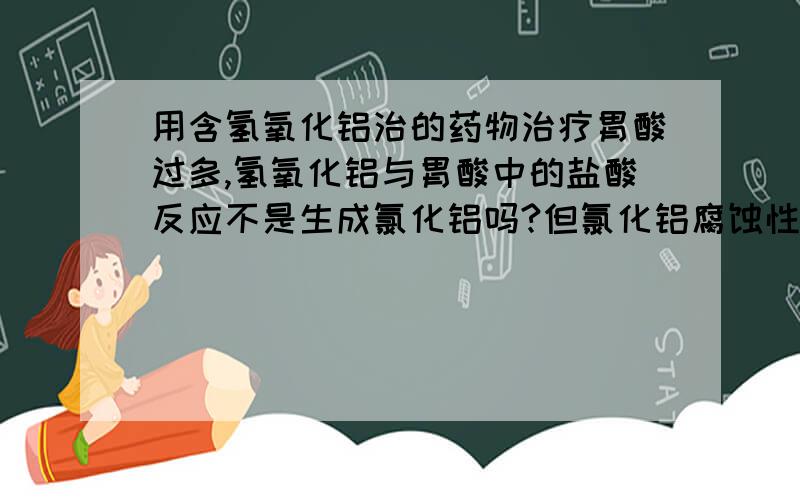 用含氢氧化铝治的药物治疗胃酸过多,氢氧化铝与胃酸中的盐酸反应不是生成氯化铝吗?但氯化铝腐蚀性啊……百度百科中说：白色或微带浅黄色的结晶或粉末.有强烈的氯化氢气味.在潮湿空气