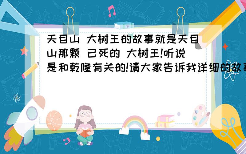 天目山 大树王的故事就是天目山那颗 已死的 大树王!听说是和乾隆有关的!请大家告诉我详细的故事!谢谢吖!越快越好!