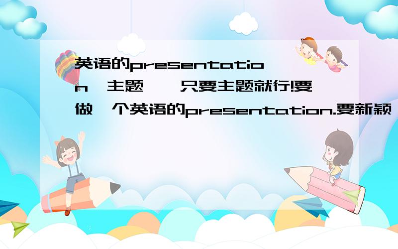 英语的presentation【主题】,只要主题就行!要做一个英语的presentation.要新颖,要让同学们感兴趣.同学们已经做过关于人生,出国等主题的了,看有啥好ideas~