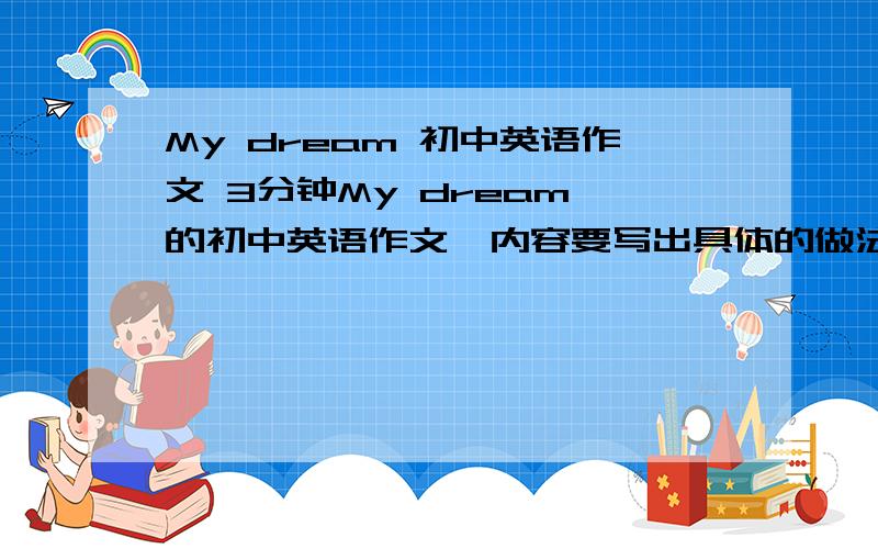 My dream 初中英语作文 3分钟My dream 的初中英语作文,内容要写出具体的做法,别太抽象了.要求：千万不要有语病,单词初二左右的水平.如果你的答案让我很满意,我绝对把悬赏升到100.不好意思，